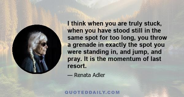 I think when you are truly stuck, when you have stood still in the same spot for too long, you throw a grenade in exactly the spot you were standing in, and jump, and pray. It is the momentum of last resort.