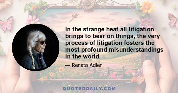 In the strange heat all litigation brings to bear on things, the very process of litigation fosters the most profound misunderstandings in the world.