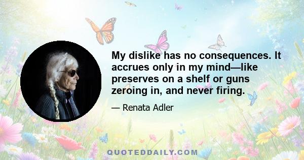 My dislike has no consequences. It accrues only in my mind—like preserves on a shelf or guns zeroing in, and never firing.