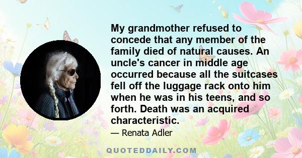 My grandmother refused to concede that any member of the family died of natural causes. An uncle's cancer in middle age occurred because all the suitcases fell off the luggage rack onto him when he was in his teens, and 