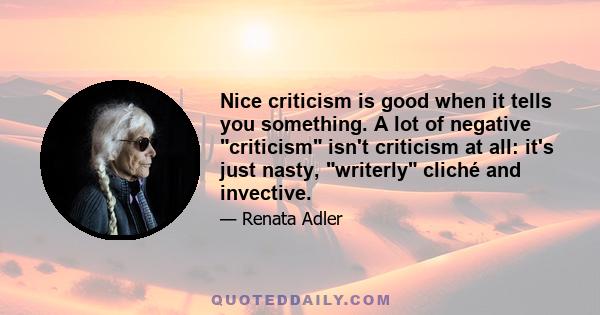 Nice criticism is good when it tells you something. A lot of negative criticism isn't criticism at all: it's just nasty, writerly cliché and invective.