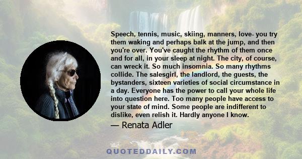 Speech, tennis, music, skiing, manners, love- you try them waking and perhaps balk at the jump, and then you're over. You've caught the rhythm of them once and for all, in your sleep at night. The city, of course, can