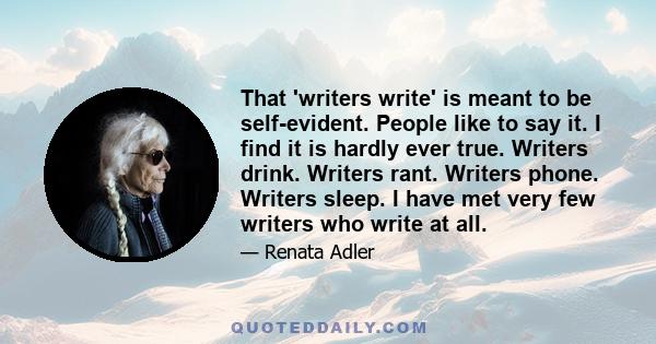 That 'writers write' is meant to be self-evident. People like to say it. I find it is hardly ever true. Writers drink. Writers rant. Writers phone. Writers sleep. I have met very few writers who write at all.