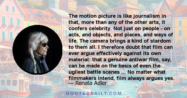 The motion picture is like journalism in that, more than any of the other arts, it confers celebrity. Not just on people - on acts, and objects, and places, and ways of life. The camera brings a kind of stardom to them