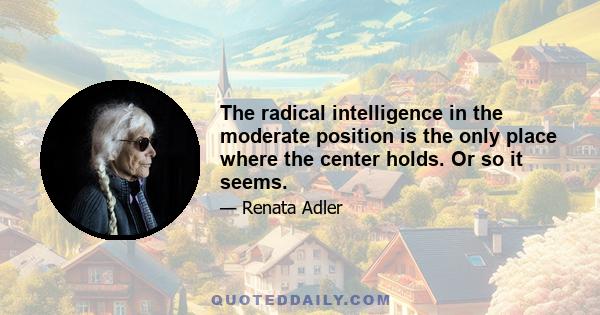 The radical intelligence in the moderate position is the only place where the center holds. Or so it seems.