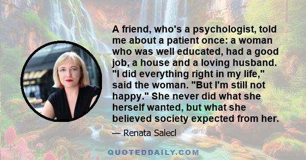 A friend, who's a psychologist, told me about a patient once: a woman who was well educated, had a good job, a house and a loving husband. I did everything right in my life, said the woman. But I'm still not happy. She