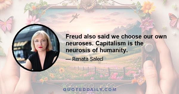 Freud also said we choose our own neuroses. Capitalism is the neurosis of humanity.