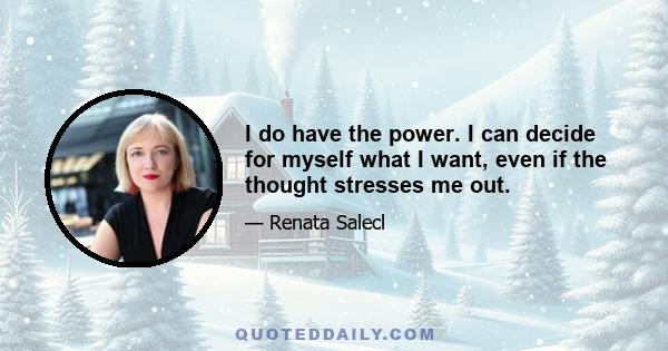 I do have the power. I can decide for myself what I want, even if the thought stresses me out.