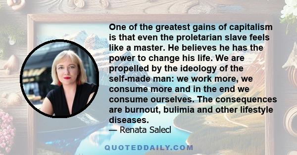 One of the greatest gains of capitalism is that even the proletarian slave feels like a master. He believes he has the power to change his life. We are propelled by the ideology of the self-made man: we work more, we