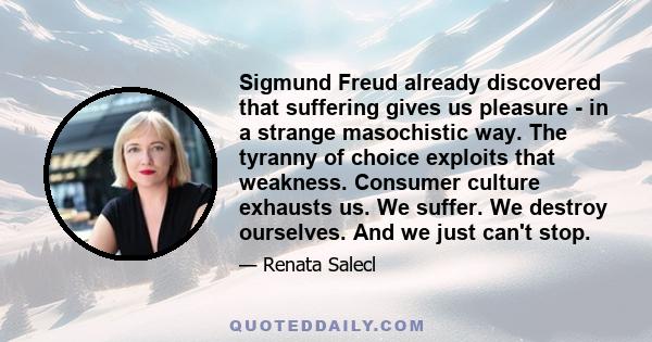 Sigmund Freud already discovered that suffering gives us pleasure - in a strange masochistic way. The tyranny of choice exploits that weakness. Consumer culture exhausts us. We suffer. We destroy ourselves. And we just