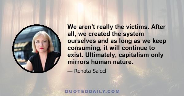 We aren't really the victims. After all, we created the system ourselves and as long as we keep consuming, it will continue to exist. Ultimately, capitalism only mirrors human nature.