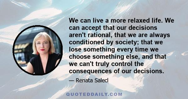 We can live a more relaxed life. We can accept that our decisions aren't rational, that we are always conditioned by society; that we lose something every time we choose something else, and that we can't truly control