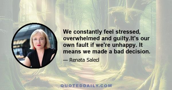 We constantly feel stressed, overwhelmed and guilty.It's our own fault if we're unhappy. It means we made a bad decision.