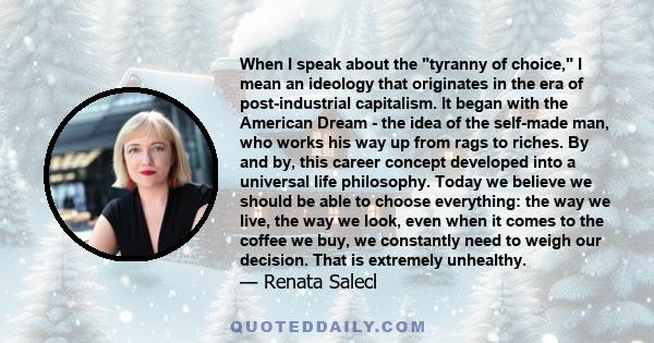 When I speak about the tyranny of choice, I mean an ideology that originates in the era of post-industrial capitalism. It began with the American Dream - the idea of the self-made man, who works his way up from rags to