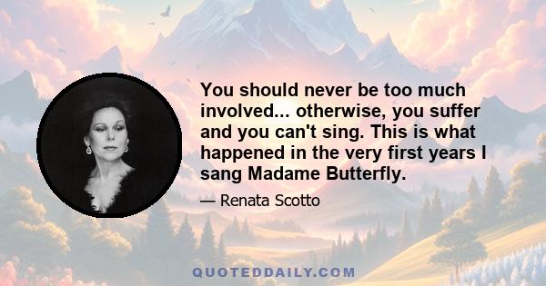 You should never be too much involved... otherwise, you suffer and you can't sing. This is what happened in the very first years I sang Madame Butterfly.