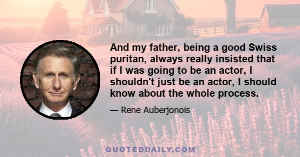 And my father, being a good Swiss puritan, always really insisted that if I was going to be an actor, I shouldn't just be an actor, I should know about the whole process.