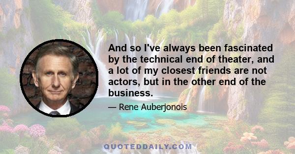 And so I've always been fascinated by the technical end of theater, and a lot of my closest friends are not actors, but in the other end of the business.