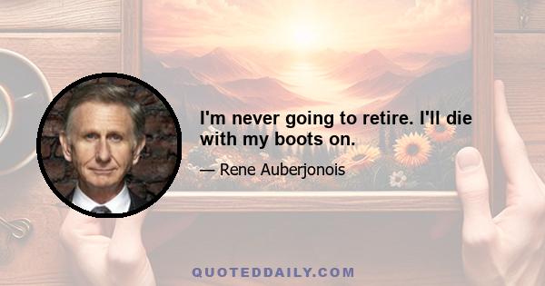 I'm never going to retire. I'll die with my boots on.