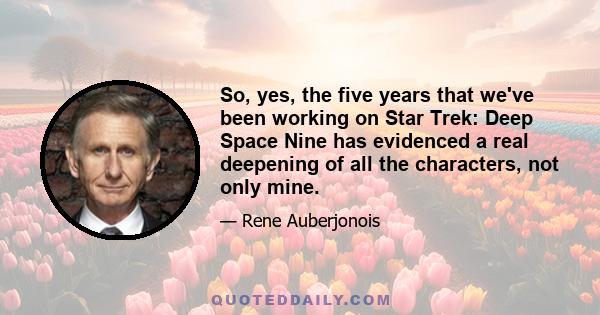 So, yes, the five years that we've been working on Star Trek: Deep Space Nine has evidenced a real deepening of all the characters, not only mine.