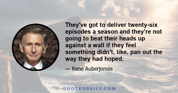 They've got to deliver twenty-six episodes a season and they're not going to beat their heads up against a wall if they feel something didn't, like, pan out the way they had hoped.