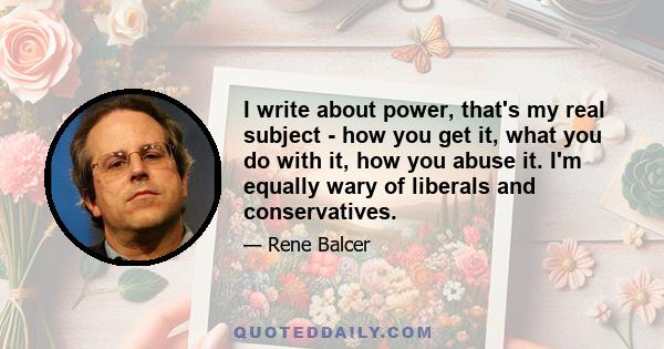 I write about power, that's my real subject - how you get it, what you do with it, how you abuse it. I'm equally wary of liberals and conservatives.