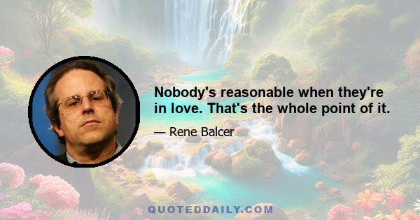 Nobody's reasonable when they're in love. That's the whole point of it.