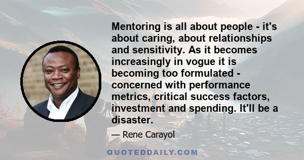 Mentoring is all about people - it's about caring, about relationships and sensitivity. As it becomes increasingly in vogue it is becoming too formulated - concerned with performance metrics, critical success factors,