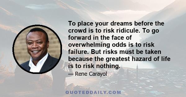 To place your dreams before the crowd is to risk ridicule. To go forward in the face of overwhelming odds is to risk failure. But risks must be taken because the greatest hazard of life is to risk nothing.