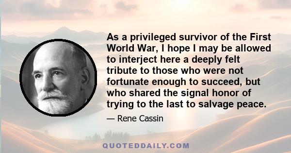 As a privileged survivor of the First World War, I hope I may be allowed to interject here a deeply felt tribute to those who were not fortunate enough to succeed, but who shared the signal honor of trying to the last