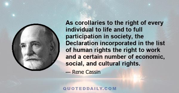 As corollaries to the right of every individual to life and to full participation in society, the Declaration incorporated in the list of human rights the right to work and a certain number of economic, social, and