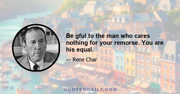 Be gful to the man who cares nothing for your remorse. You are his equal.