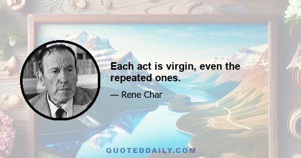 Each act is virgin, even the repeated ones.