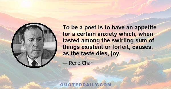 To be a poet is to have an appetite for a certain anxiety which, when tasted among the swirling sum of things existent or forfeit, causes, as the taste dies, joy.