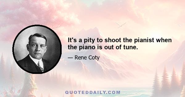 It's a pity to shoot the pianist when the piano is out of tune.