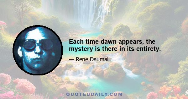 Each time dawn appears, the mystery is there in its entirety.