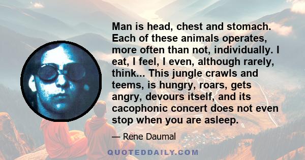 Man is head, chest and stomach. Each of these animals operates, more often than not, individually. I eat, I feel, I even, although rarely, think... This jungle crawls and teems, is hungry, roars, gets angry, devours