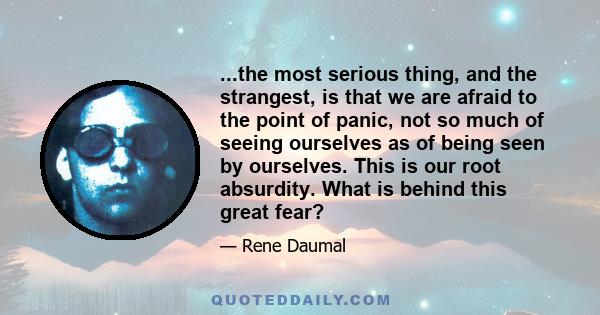 ...the most serious thing, and the strangest, is that we are afraid to the point of panic, not so much of seeing ourselves as of being seen by ourselves. This is our root absurdity. What is behind this great fear?