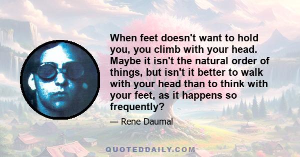 When feet doesn't want to hold you, you climb with your head. Maybe it isn't the natural order of things, but isn't it better to walk with your head than to think with your feet, as it happens so frequently?