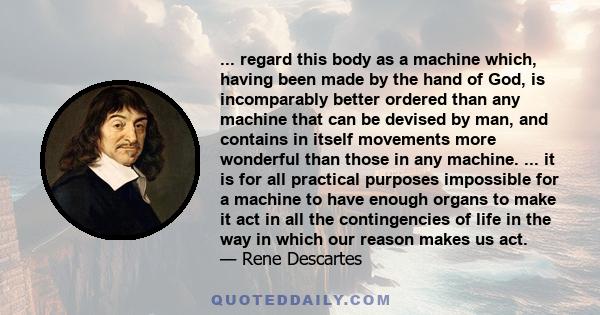 ... regard this body as a machine which, having been made by the hand of God, is incomparably better ordered than any machine that can be devised by man, and contains in itself movements more wonderful than those in any 