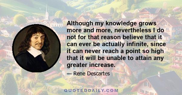 Although my knowledge grows more and more, nevertheless I do not for that reason believe that it can ever be actually infinite, since it can never reach a point so high that it will be unable to attain any greater