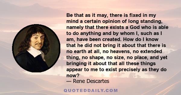 Be that as it may, there is fixed in my mind a certain opinion of long standing, namely that there exists a God who is able to do anything and by whom I, such as I am, have been created. How do I know that he did not