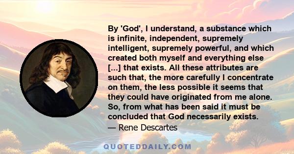 By 'God', I understand, a substance which is infinite, independent, supremely intelligent, supremely powerful, and which created both myself and everything else [...] that exists. All these attributes are such that, the 