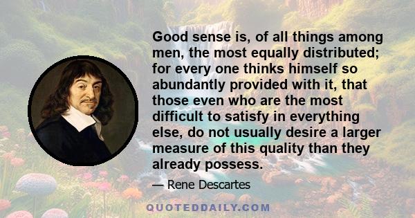 Good sense is, of all things among men, the most equally distributed; for every one thinks himself so abundantly provided with it, that those even who are the most difficult to satisfy in everything else, do not usually 