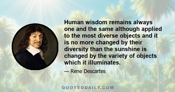 Human wisdom remains always one and the same although applied to the most diverse objects and it is no more changed by their diversity than the sunshine is changed by the variety of objects which it illuminates.