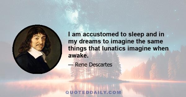 I am accustomed to sleep and in my dreams to imagine the same things that lunatics imagine when awake.