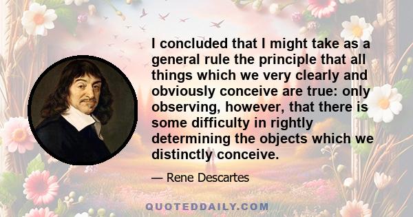 I concluded that I might take as a general rule the principle that all things which we very clearly and obviously conceive are true: only observing, however, that there is some difficulty in rightly determining the