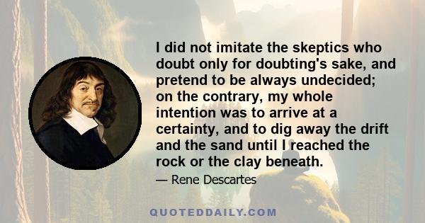 I did not imitate the skeptics who doubt only for doubting's sake, and pretend to be always undecided; on the contrary, my whole intention was to arrive at a certainty, and to dig away the drift and the sand until I