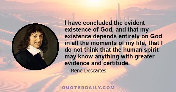 I have concluded the evident existence of God, and that my existence depends entirely on God in all the moments of my life, that I do not think that the human spirit may know anything with greater evidence and certitude.