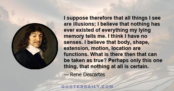 I suppose therefore that all things I see are illusions; I believe that nothing has ever existed of everything my lying memory tells me. I think I have no senses. I believe that body, shape, extension, motion, location