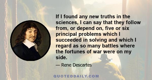 If I found any new truths in the sciences, I can say that they follow from, or depend on, five or six principal problems which I succeeded in solving and which I regard as so many battles where the fortunes of war were